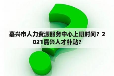 嘉兴市人力资源服务中心上班时间？2021嘉兴人才补贴？