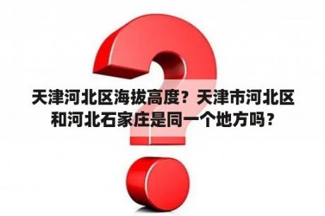 天津河北区海拔高度？天津市河北区和河北石家庄是同一个地方吗？