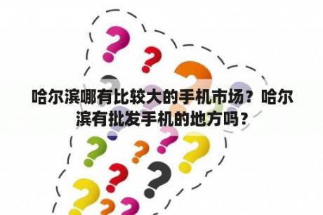 哈尔滨哪有比较大的手机市场？哈尔滨有批发手机的地方吗？