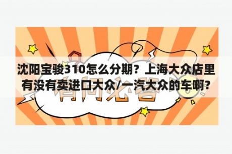 沈阳宝骏310怎么分期？上海大众店里有没有卖进口大众/一汽大众的车啊？