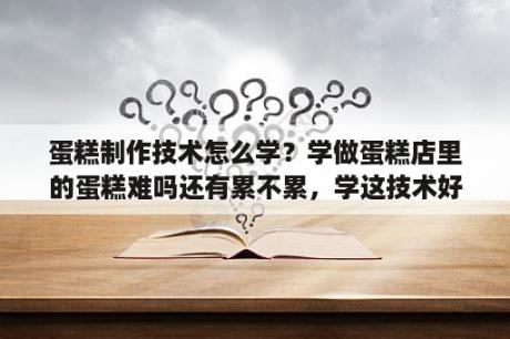 蛋糕制作技术怎么学？学做蛋糕店里的蛋糕难吗还有累不累，学这技术好不好？