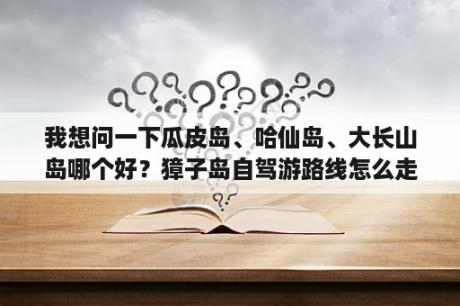 我想问一下瓜皮岛、哈仙岛、大长山岛哪个好？獐子岛自驾游路线怎么走？