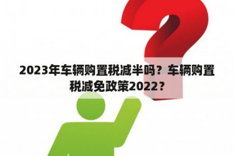 2023年车辆购置税减半吗？车辆购置税减免政策2022？