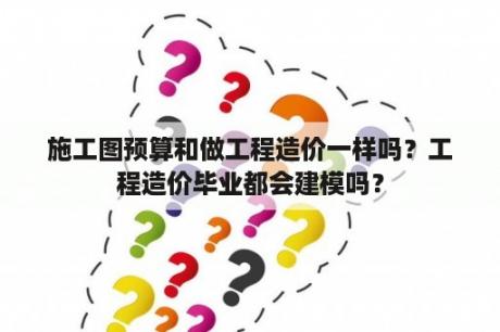 施工图预算和做工程造价一样吗？工程造价毕业都会建模吗？