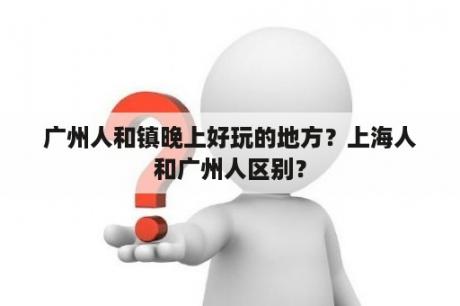 广州人和镇晚上好玩的地方？上海人和广州人区别？