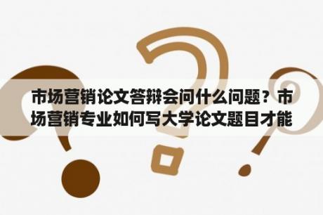 市场营销论文答辩会问什么问题？市场营销专业如何写大学论文题目才能吸引人？