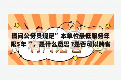 请问公务员规定”本单位最低服务年限5年“，是什么意思 ?是否可以跨省申请调动，调动的职位有要求吗？政府事业岗位主要有哪些？