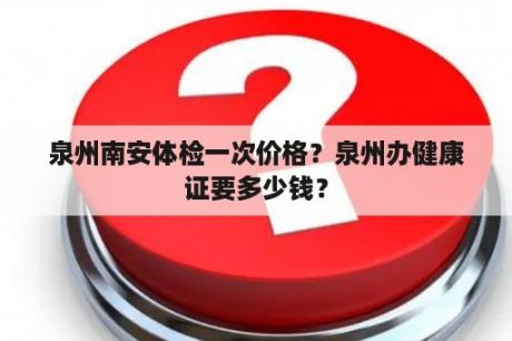 泉州南安体检一次价格？泉州办健康证要多少钱？