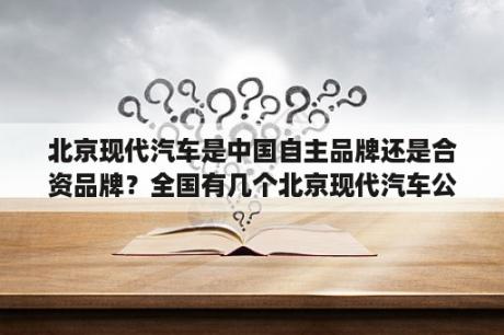 北京现代汽车是中国自主品牌还是合资品牌？全国有几个北京现代汽车公司？