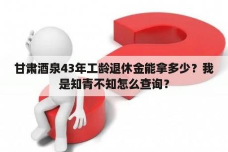 甘肃酒泉43年工龄退休金能拿多少？我是知青不知怎么查询？