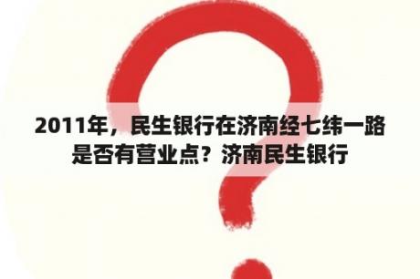 2011年，民生银行在济南经七纬一路是否有营业点？济南民生银行