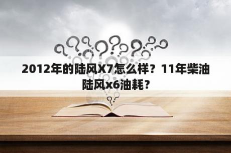 2012年的陆风X7怎么样？11年柴油陆风x6油耗？