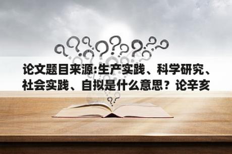 论文题目来源:生产实践、科学研究、社会实践、自拟是什么意思？论辛亥革命失败的历史必然性论文？