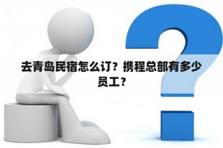 去青岛民宿怎么订？携程总部有多少员工？