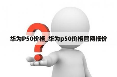 华为P50价格_华为p50价格官网报价