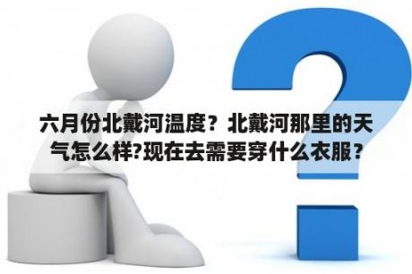 六月份北戴河温度？北戴河那里的天气怎么样?现在去需要穿什么衣服？