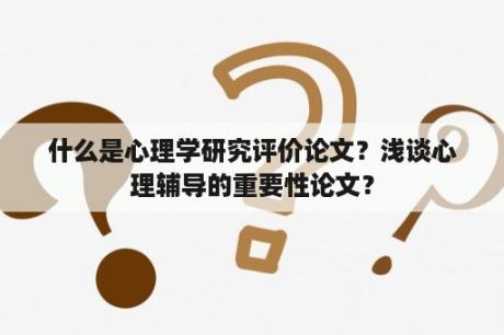 什么是心理学研究评价论文？浅谈心理辅导的重要性论文？