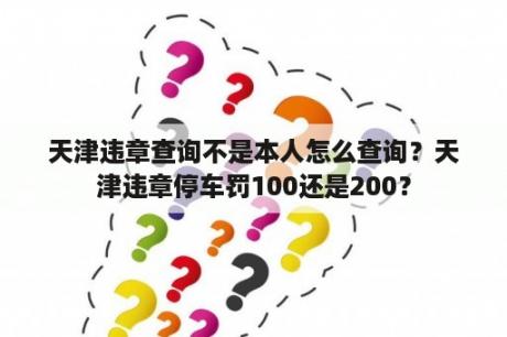 天津违章查询不是本人怎么查询？天津违章停车罚100还是200？