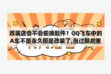 改装店会不会偷换配件？QQ飞车中的A车不是永久但是改装了,当过期后重新的去续费,以前改装的还会在吗？