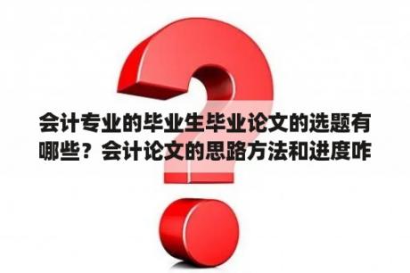 会计专业的毕业生毕业论文的选题有哪些？会计论文的思路方法和进度咋写？