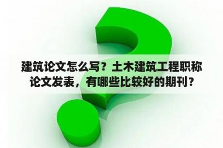 建筑论文怎么写？土木建筑工程职称论文发表，有哪些比较好的期刊？