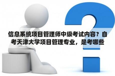 信息系统项目管理师中级考试内容？自考天津大学项目管理专业，是考哪些科目？