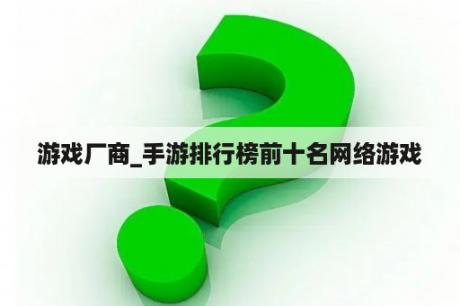 游戏厂商_手游排行榜前十名网络游戏