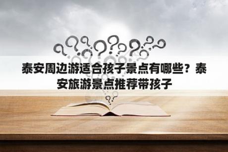 泰安周边游适合孩子景点有哪些？泰安旅游景点推荐带孩子