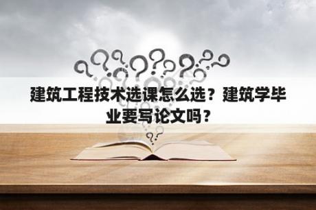 建筑工程技术选课怎么选？建筑学毕业要写论文吗？