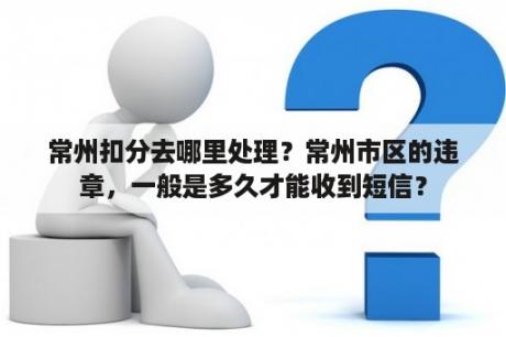 常州扣分去哪里处理？常州市区的违章，一般是多久才能收到短信？