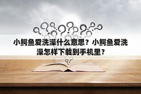 小鳄鱼爱洗澡什么意思？小鳄鱼爱洗澡怎样下载到手机里？