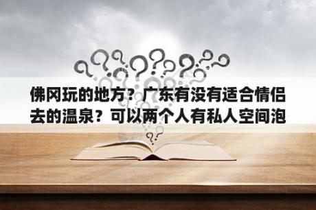 佛冈玩的地方？广东有没有适合情侣去的温泉？可以两个人有私人空间泡温泉的~最好有去过的人帮忙解答下，谢谢？