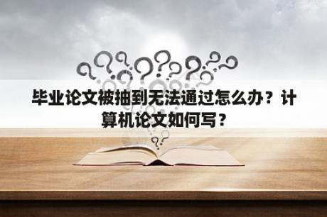 毕业论文被抽到无法通过怎么办？计算机论文如何写？