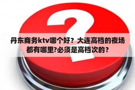 丹东商务ktv哪个好？大连高档的夜场都有哪里?必须是高档次的？