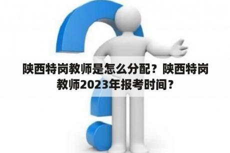 陕西特岗教师是怎么分配？陕西特岗教师2023年报考时间？