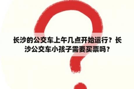 长沙的公交车上午几点开始运行？长沙公交车小孩子需要买票吗？