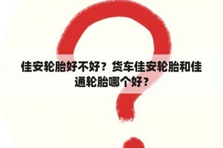 佳安轮胎好不好？货车佳安轮胎和佳通轮胎哪个好？