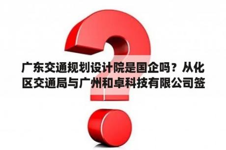 广东交通规划设计院是国企吗？从化区交通局与广州和卓科技有限公司签订的承包合同？