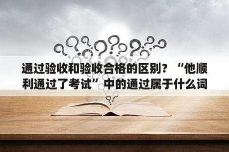 通过验收和验收合格的区别？“他顺利通过了考试”中的通过属于什么词性？