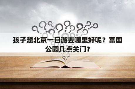 孩子想北京一日游去哪里好呢？富国公园几点关门？