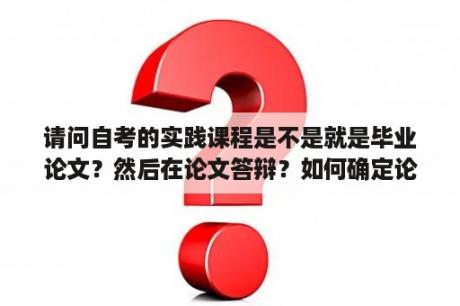 请问自考的实践课程是不是就是毕业论文？然后在论文答辩？如何确定论文的题目来源是生产实践、教学科研、社会调查、实验实训是什么意思？