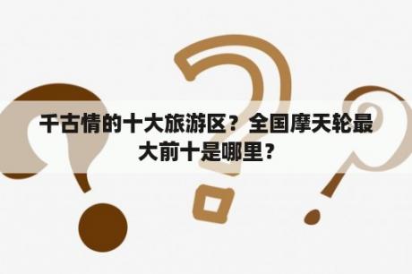 千古情的十大旅游区？全国摩天轮最大前十是哪里？