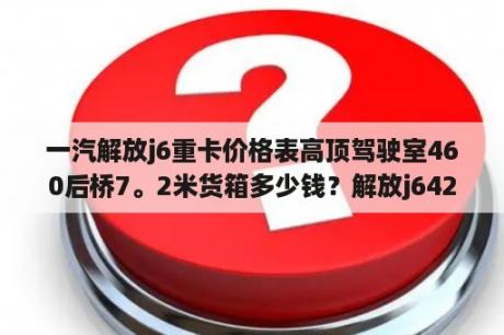 一汽解放j6重卡价格表高顶驾驶室460后桥7。2米货箱多少钱？解放j6420马力的车多少钱？