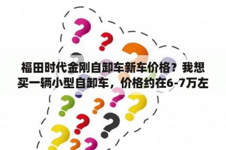 福田时代金刚自卸车新车价格？我想买一辆小型自卸车，价格约在6-7万左右，请帮我推荐几款车？