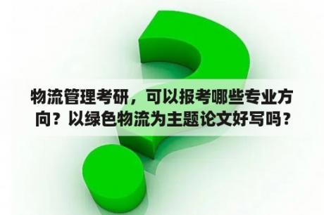 物流管理考研，可以报考哪些专业方向？以绿色物流为主题论文好写吗？