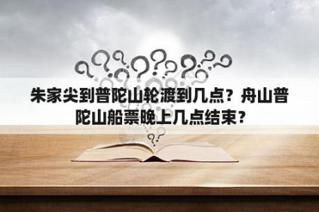 朱家尖到普陀山轮渡到几点？舟山普陀山船票晚上几点结束？