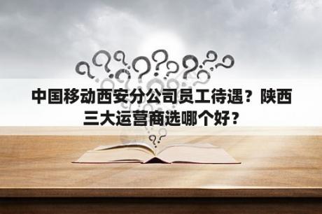 中国移动西安分公司员工待遇？陕西三大运营商选哪个好？