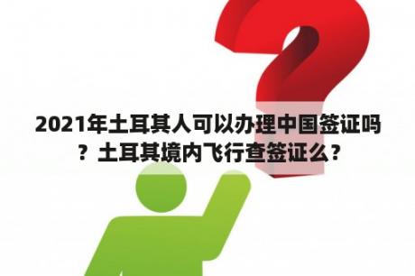 2021年土耳其人可以办理中国签证吗？土耳其境内飞行查签证么？