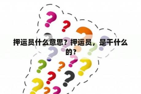 押运员什么意思？押运员，是干什么的？