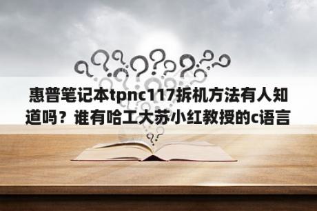 惠普笔记本tpnc117拆机方法有人知道吗？谁有哈工大苏小红教授的c语言教学视频啊。急？